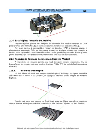 CENTRO UNIVERSITÁRIO METODISTA IZABELA HENDRIX
Curso de Arquitetura e Urbanismo - Disciplina de Informática
Elaborado pela professora do Centro Universitário Metodista Izabela Hendrix Arq. Cecília Santos Franco
58
2.24. Estratégias: Tamanho do Arquivo
Importar arquivos grandes do CAD pode ser demorado. Um arquivo complexo do CAD
pode se tornar lento no SketchUp por causa dos recursos existentes nas faces do SketchUp.
Por essas razões, é recomendável limpar os desenhos CAD e importar apenas o
absolutamente necessário. Pode ser interessante separar em arquivos isolados, um contendo a
locação, outro a planta baixa outro contendo detalhes. Assim quando importados no SketchUp serão
grupos diferentes, que você pode esconder para trabalhar com cada um individualmente.
2.25. Importando Imagens Escaneadas (Imagens Raster)
A importação de imagens permite que você incorpore imagens escaneadas, fax, ou
fotografias no seu projeto. (note que arquivos dos tipos PNG e JPG são mais indicados em certas
situações).
2.25.1. Inserindo uma Imagem
Hà duas formas de trazer uma imagem escaneada para o SketchUp. Você pode importá-la
com “Menu File > Import > 2D Graphic”, ou você pode arrastar e colar a imagem do Windows
Explorer.
Quando você insere uma imagem, ela ficará ligada ao cursor. Clique para colocar o primeiro
canto, e arraste o mouse para determinar o tamanho na tela. E clique a segunda vez para finalizar.
 