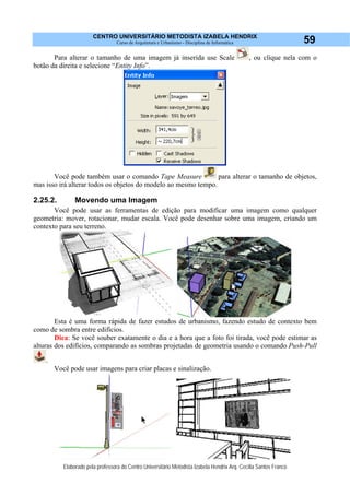 CENTRO UNIVERSITÁRIO METODISTA IZABELA HENDRIX
Curso de Arquitetura e Urbanismo - Disciplina de Informática
Elaborado pela professora do Centro Universitário Metodista Izabela Hendrix Arq. Cecília Santos Franco
59
Para alterar o tamanho de uma imagem já inserida use Scale , ou clique nela com o
botão da direita e selecione “Entity Info”.
Você pode também usar o comando Tape Measure para alterar o tamanho de objetos,
mas isso irá alterar todos os objetos do modelo ao mesmo tempo.
2.25.2. Movendo uma Imagem
Você pode usar as ferramentas de edição para modificar uma imagem como qualquer
geometria: mover, rotacionar, mudar escala. Você pode desenhar sobre uma imagem, criando um
contexto para seu terreno.
Esta é uma forma rápida de fazer estudos de urbanismo, fazendo estudo de contexto bem
como de sombra entre edifícios.
Dica: Se você souber exatamente o dia e a hora que a foto foi tirada, você pode estimar as
alturas dos edifícios, comparando as sombras projetadas de geometria usando o comando Push-Pull
.
Você pode usar imagens para criar placas e sinalização.
 