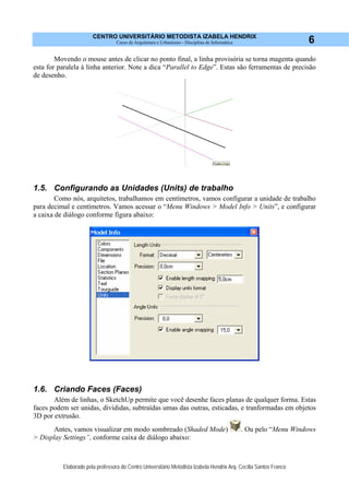 CENTRO UNIVERSITÁRIO METODISTA IZABELA HENDRIX
Curso de Arquitetura e Urbanismo - Disciplina de Informática
Elaborado pela professora do Centro Universitário Metodista Izabela Hendrix Arq. Cecília Santos Franco
6
Movendo o mouse antes de clicar no ponto final, a linha provisória se torna magenta quando
esta for paralela à linha anterior. Note a dica “Parallel to Edge”. Estas são ferramentas de precisão
de desenho.
1.5. Configurando as Unidades (Units) de trabalho
Como nós, arquitetos, trabalhamos em centímetros, vamos configurar a unidade de trabalho
para decimal e centímetros. Vamos acessar o “Menu Windows > Model Info > Units”, e configurar
a caixa de diálogo conforme figura abaixo:
1.6. Criando Faces (Faces)
Além de linhas, o SketchUp permite que você desenhe faces planas de qualquer forma. Estas
faces podem ser unidas, divididas, subtraídas umas das outras, esticadas, e tranformadas em objetos
3D por extrusão.
Antes, vamos visualizar em modo sombreado (Shaded Mode) . Ou pelo “Menu Windows
> Display Settings”, conforme caixa de diálogo abaixo:
 