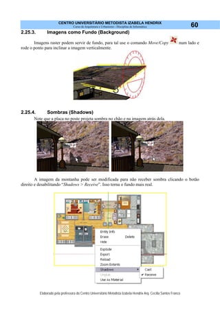 CENTRO UNIVERSITÁRIO METODISTA IZABELA HENDRIX
Curso de Arquitetura e Urbanismo - Disciplina de Informática
Elaborado pela professora do Centro Universitário Metodista Izabela Hendrix Arq. Cecília Santos Franco
60
2.25.3. Imagens como Fundo (Background)
Imagens raster podem servir de fundo, para tal use o comando Move/Copy num lado e
rode o ponto para inclinar a imagem verticalmente.
2.25.4. Sombras (Shadows)
Note que a placa no poste projeta sombra no chão e na imagem atrás dela.
A imagem da montanha pode ser modificada para não receber sombra clicando o botão
direito e desabilitando “Shadows > Receive”. Isso torna o fundo mais real.
 