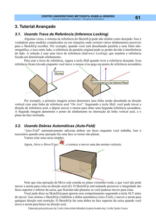 CENTRO UNIVERSITÁRIO METODISTA IZABELA HENDRIX
Curso de Arquitetura e Urbanismo - Disciplina de Informática
Elaborado pela professora do Centro Universitário Metodista Izabela Hendrix Arq. Cecília Santos Franco
61
3. Tutorial Avançado
3.1. Usando Trava da Referência (Inference Locking)
Algumas vezes, o sistema de referência do SketchUp pode não alinhar como desejado. Isso é
verdadeiro para modelos complicados ou em situações onde existem vários alinhamentos possíveis
para o SketchUp escolher. Por exemplo, quando você está desenhando paralela a uma linha não-
ortográfica, e toca outro lado, a referência de paralela original pode se perder devido à interferência
do lado. A solução é usar uma trava de referência (Inference Locking), que mantém a referência
focada em determinado alinhamento.
Para usar a trava de referência, segura a tecla Shift quando tiver a referência desejada. Essa
referência ficara travada enquanto você move o mouse e/ou pega um ponto de referência secundário.
Por exemplo, a primeira imagem acima demonstra uma linha sendo desenhada na direção
vertical com uma linha de referência azul “On Axis”. Segurando a tecla Shift, você pode travar a
direção de referência azul, e depois mover o mouse para obter uma Segunda referência secundária.
A Segunda imagem demonstra o ponto de alinhamento na interseção da linha vertical azul, e o
plano da face inclinada.
3.2. Usando Dobras Automáticas (Auto-Fold)
“Auto-Fold” automaticamente adiciona dobras em faces enquanto você trabalha. Isso é
necessário quando uma operação faz uma face se tornar não-planar.
Vamos criar uma caixa simples.
Agora, Ative o Move/Copy , e comece a mover uma das arestas verticais.
Note que esta operação de Move está contida no plano vermelho/verde, e que você não pode
mover a aresta para cima na direção azul (Z). O SketchUp está tentando preservar a integridade das
faces superior e inferior da caixa, que ficariam não-planares se você pudesse mover para cima.
Você pode dizer ao SketchUp para ignorar esse comportamento segurando a tecla ALT antes
de mover. Isso instrue o SketchUp a habilitar a dobra automática (Auto-Fold), e mover a aresta para
qualquer direção sem restrição. O SketchUp faz uma dobra na face superior da caixa quando você
move a aresta para baixo na direção azul.
 