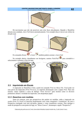 CENTRO UNIVERSITÁRIO METODISTA IZABELA HENDRIX
Curso de Arquitetura e Urbanismo - Disciplina de Informática
Elaborado pela professora do Centro Universitário Metodista Izabela Hendrix Arq. Cecília Santos Franco
62
Há movimentos que não são possíveis sem criar faces não-planares. Quando o SketchUp
detecta essa condição, Auto-Fold inicia automaticamente. Um exemplo disso é mover um vértice na
direção azul.
Os comandos Rotate e Scale também podem acionar o Auto-Fold.
No exemplo abaixo, desenhamos um hexágono, usamos Push/Pull para extrudá-lo e
selecionamos e giramos a face de topo.
3.3. Imprimindo em Escala
A impressão no SketchUp é feita a partir do comando Print no Menu File. Você pode ver
uma prévia da impressão (Print Preview), ou imprimir diretamente com a opção Print. Para este
tutorial, vamos explorar a caixa de diálogo “Print Preview” para mostrar como os diversos
parâmetros afetam o resultado da impressão, sem desperdiçar papel.
3.3.1. Desenhos com medidas
Antes de começar, note que perspectivas não podem ser medidas, então a impressão em
escala (Print To Scale) só funciona propriamente com vistas ortogonais e isométricas. Só com a
Perspectiva desligada você terá elevações, plantas e vistas isométricas corretas. Para desligar o
modo de perspectiva com ponto de fuga, no “Menu Camera”, desmarque a opção “Perspective”.
 