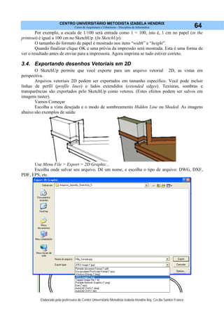 CENTRO UNIVERSITÁRIO METODISTA IZABELA HENDRIX
Curso de Arquitetura e Urbanismo - Disciplina de Informática
Elaborado pela professora do Centro Universitário Metodista Izabela Hendrix Arq. Cecília Santos Franco
64
Por exemplo, a escala de 1/100 será entrada como 1 = 100, isto é, 1 cm no papel (in the
printout) é igual a 100 cm no SketchUp (In SketchUp).
O tamanho do formato de papel é mostrado nos itens “width” e “height”.
Quando finalizar clique OK e uma prévia da impressão será mostrada. Esta é uma forma de
ver o resultado antes de enviar para a impressora. Agora imprima se tudo estiver correto.
3.4. Exportando desenhos Vetoriais em 2D
O SketchUp permite que você exporte para um arquivo vetorial 2D, as vistas em
perspectiva.
Arquivos vetoriais 2D podem ser exportados em tamanho específico. Você pode incluir
linhas de perfil (profile lines) e lados extendidos (extended edges). Texturas, sombras e
transparências são exportados pelo SketchUp como vetores. (Estes efeitos podem ser salvos em
imagens raster).
Vamos Começar
Escolha a vista desejada e o modo de sombreamento Hidden Line ou Shaded. As imagens
abaixo são exemplos de saída:
Use Menu File > Export > 2D Graphic...
Escolha onde salvar seu arquivo. Dê um nome, e escolha o tipo de arquivo: DWG, DXF,
PDF, EPS, etc.
 
