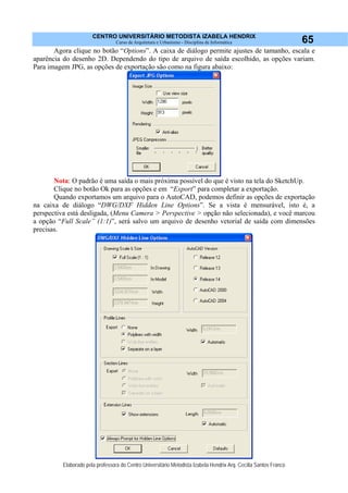 CENTRO UNIVERSITÁRIO METODISTA IZABELA HENDRIX
Curso de Arquitetura e Urbanismo - Disciplina de Informática
Elaborado pela professora do Centro Universitário Metodista Izabela Hendrix Arq. Cecília Santos Franco
65
Agora clique no botão “Options”. A caixa de diálogo permite ajustes de tamanho, escala e
aparência do desenho 2D. Dependendo do tipo de arquivo de saída escolhido, as opções variam.
Para imagem JPG, as opções de exportação são como na figura abaixo:
Nota: O padrão é uma saída o mais próxima possível do que é visto na tela do SketchUp.
Clique no botão Ok para as opções e em “Export” para completar a exportação.
Quando exportamos um arquivo para o AutoCAD, podemos definir as opções de exportação
na caixa de diálogo “DWG/DXF Hidden Line Options”. Se a vista é mensurável, isto é, a
perspectiva está desligada, (Menu Camera > Perspective > opção não selecionada), e você marcou
a opção “Full Scale” (1:1)”, será salvo um arquivo de desenho vetorial de saída com dimensões
precisas.
 