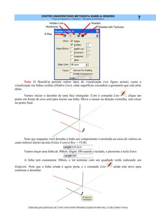 CENTRO UNIVERSITÁRIO METODISTA IZABELA HENDRIX
Curso de Arquitetura e Urbanismo - Disciplina de Informática
Elaborado pela professora do Centro Universitário Metodista Izabela Hendrix Arq. Cecília Santos Franco
7
Nota: O SketchUp permite outros tipos de visualização (ver figura acima), como a
visualização em linhas ocultas (Hidden Line), onde superfícies escondem a geometria que está atrás
delas.
Vamos iniciar o desenho de uma face retangular. Com o comando Line , clique um
ponto em frente do eixo azul para iniciar sua linha. Mova o mouse na direção vermelha, sem clicar
no ponto final.
Note que enquanto você desenha a linha seu comprimento é mostrado na caixa de valores no
canto inferior direito da tela (Value Control Box = VCB):
Vamos traçar uma linha de 300cm. Digite 300 usando o teclado, e pressione a tecla Enter.
A linha terá exatamente 300cm, e irá terminar com um quadrado verde indicando um
Endpoint. Note que a linha criada é agora preta, e o comando Line ainda está ativo para
continuar a desenhar.
Wireframe
X-Ray
Hidden Line
Shaded with Textures
Shaded
 
