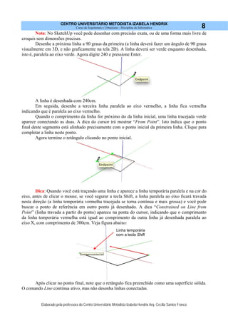 CENTRO UNIVERSITÁRIO METODISTA IZABELA HENDRIX
Curso de Arquitetura e Urbanismo - Disciplina de Informática
Elaborado pela professora do Centro Universitário Metodista Izabela Hendrix Arq. Cecília Santos Franco
8
Nota: No SketchUp você pode desenhar com precisão exata, ou de uma forma mais livre de
croquis sem dimensões precisas.
Desenhe a próxima linha a 90 graus da primeira (a linha deverá fazer um ângulo de 90 graus
visualmente em 3D, e não graficamente na tela 2D). A linha deverá ser verde enquanto desenhada,
isto é, paralela ao eixo verde. Agora digite 240 e pressione Enter.
A linha é desenhada com 240cm.
Em seguida, desenhe a terceira linha paralela ao eixo vermelho, a linha fica vermelha
indicando que é paralela ao eixo vermelho.
Quando o comprimento da linha for próximo do da linha inicial, uma linha tracejada verde
aparece conectando as duas. A dica do cursor irá mostrar “From Point”. Isto indica que o ponto
final deste segmento está alinhado precisamente com o ponto inicial da primeira linha. Clique para
completar a linha neste ponto.
Agora termine o retângulo clicando no ponto inicial.
Dica: Quando você está traçando uma linha e aparece a linha temporária paralela e na cor do
eixo, antes de clicar o mouse, se você segurar a tecla Shift, a linha paralela ao eixo ficará travada
nesta direção (a linha temporária vermelha tracejada se torna continua e mais grossa) e você pode
buscar o ponto de referência em outro ponto já desenhado. A dica “Constrained on Line from
Point” (linha travada a partir do ponto) aparece na ponta do cursor, indicando que o comprimento
da linha temporária vermelha está igual ao comprimento da outra linha já desenhada paralela ao
eixo X, com comprimento de 300cm. Veja figura abaixo:
Após clicar no ponto final, note que o retângulo fica preenchido como uma superfície sólida.
O comando Line continua ativo, mas não desenha linhas conectadas.
Linha temporária
com a tecla Shift
 
