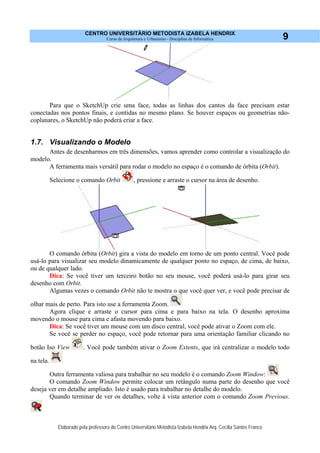 CENTRO UNIVERSITÁRIO METODISTA IZABELA HENDRIX
Curso de Arquitetura e Urbanismo - Disciplina de Informática
Elaborado pela professora do Centro Universitário Metodista Izabela Hendrix Arq. Cecília Santos Franco
9
Para que o SketchUp crie uma face, todas as linhas dos cantos da face precisam estar
conectadas nos pontos finais, e contidas no mesmo plano. Se houver espaços ou geometrias não-
coplanares, o SketchUp não poderá criar a face.
1.7. Visualizando o Modelo
Antes de desenharmos em três dimensões, vamos aprender como controlar a visualização do
modelo.
A ferramenta mais versátil para rodar o modelo no espaço é o comando de órbita (Orbit).
Selecione o comando Orbit , pressione e arraste o cursor na área de desenho.
O comando órbita (Orbit) gira a vista do modelo em torno de um ponto central. Você pode
usá-lo para visualizar seu modelo dinamicamente de qualquer ponto no espaço, de cima, de baixo,
ou de qualquer lado.
Dica: Se você tiver um terceiro botão no seu mouse, você poderá usá-lo para girar seu
desenho com Orbit.
Algumas vezes o comando Orbit não te mostra o que você quer ver, e você pode precisar de
olhar mais de perto. Para isto use a ferramenta Zoom.
Agora clique e arraste o cursor para cima e para baixo na tela. O desenho aproxima
movendo o mouse para cima e afasta movendo para baixo.
Dica: Se você tiver um mouse com um disco central, você pode ativar o Zoom com ele.
Se você se perder no espaço, você pode retornar para uma orientação familiar clicando no
botão Iso View . Você pode também ativar o Zoom Extents, que irá centralizar o modelo todo
na tela.
Outra ferramenta valiosa para trabalhar no seu modelo é o comando Zoom Window:
O comando Zoom Window permite colocar um retângulo numa parte do desenho que você
deseja ver em detalhe ampliado. Isto é usado para trabalhar no detalhe do modelo.
Quando terminar de ver os detalhes, volte à vista anterior com o comando Zoom Previous.
 