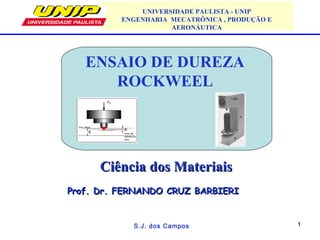 1
ENSAIO DE DUREZA
ROCKWEEL
S.J. dos Campos
Ciência dos MateriaisCiência dos Materiais
Prof. Dr. FERNANDO CRUZ BARBIERIProf. Dr. FERNANDO CRUZ BARBIERI
UNIVERSIDADE PAULISTA - UNIP
ENGENHARIA MECATRÔNICA , PRODUÇÃO E
AERONÁUTICA
 