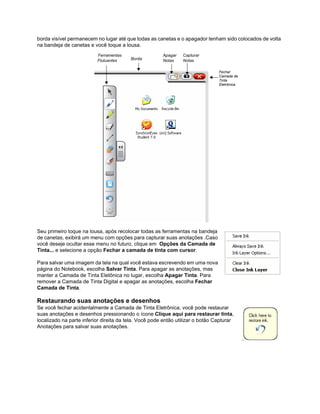 borda visível permanecem no lugar até que todas as canetas e o apagador tenham sido colocados de volta
na bandeja de canetas e você toque a lousa.
                          Ferramentas                  Apagar   Capturar
                          Flutuantes     Borda         Notas    Notas

                                                                                Fechar
                                                                                Camada de
                                                                                Tinta
                                                                                Eletrônica




Seu primeiro toque na lousa, após recolocar todas as ferramentas na bandeja
de canetas, exibirá um menu com opções para capturar suas anotações .Caso
você deseje ocultar esse menu no futuro, clique em Opções da Camada de
Tinta... e selecione a opção Fechar a camada de tinta com cursor.

Para salvar uma imagem da tela na qual você estava escrevendo em uma nova
página do Notebook, escolha Salvar Tinta. Para apagar as anotações, mas
manter a Camada de Tinta Eletônica no lugar, escolha Apagar Tinta. Para
remover a Camada de Tinta Digital e apagar as anotações, escolha Fechar
Camada de Tinta.

Restaurando suas anotações e desenhos
Se você fechar acidentalmente a Camada de Tinta Eletrônica, você pode restaurar
suas anotações e desenhos pressionando o ícone Clique aqui para restaurar tinta,
localizado na parte inferior direita da tela. Você pode então utilizar o botão Capturar
Anotações para salvar suas anotações.
 