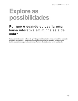 Treinamento SMART Board - Nível 1




Explore as
possibilidades
Por que e quando eu usaria uma
lousa interativa em minha sala de
aula?
As lousas interativas e seu software de aprendizagem colaborativa têm muitos pontos fortes na sala de
aula. Essa seção explica o que é uma lousa interativa e quais são as vantagens sobre as lousas
tradicionais e outros equipamentos eletrônicos. Também são citadas dicas gerais de utilização.




                                                                                                     101
 