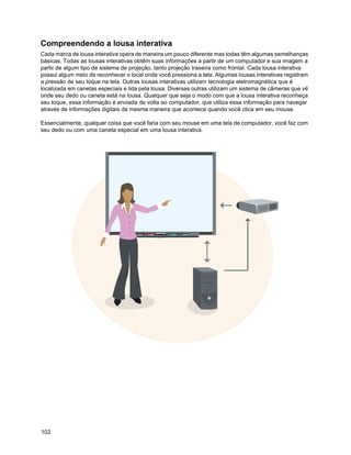 Compreendendo a lousa interativa
Cada marca de lousa interativa opera de maneira um pouco diferente mas todas têm algumas semelhanças
básicas. Todas as lousas interativas obtêm suas informações a partir de um computador e sua imagem a
partir de algum tipo de sistema de projeção, tanto projeção traseira como frontal. Cada lousa interativa
possui algum meio de reconhecer o local onde você pressiona a tela. Algumas lousas interativas registram
a pressão de seu toque na tela. Outras lousas interativas utilizam tecnologia eletromagnética que é
localizada em canetas especiais e lida pela lousa. Diversas outras utilizam um sistema de câmeras que vê
onde seu dedo ou caneta está na lousa. Qualquer que seja o modo com que a lousa interativa reconheça
seu toque, essa informação é enviada de volta ao computador, que utiliza essa informação para navegar
através de informações digitais da mesma maneira que acontece quando você clica em seu mouse.

Essencialmente, qualquer coisa que você faria com seu mouse em uma tela de computador, você faz com
seu dedo ou com uma caneta especial em uma lousa interativa.




102
 