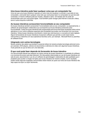 Treinamento SMART Board - Nível 1



Uma lousa interativa pode fazer qualquer coisa que um computador faz
Uma vez que uma lousa interativa é apenas um outro meio de visualizar e controlar o que está em seu
computador, você pode fazer qualquer coisa nela que você possa fazer no computador ao qual ela está
conectada. O mesmo software pode ser iniciado, utilizado e salvo. Um teclado sem fio pode ser
acrescentado para que você possa digitar. Você também pode navegar pela Internet e executar vídeos,
sons e outros arquivos multimídia.

As lousas interativas acrescentam funcionalidade ao seu computador
As lousas interativas também acrescentam funcionalidade extra ao seu computador, ou especialmente, o
software de aprendizagem colaborativa que acompanha sua lousa interativa acrescenta essa
funcionalidade. Todas as lousas interativas são programadas para tornar fácil fazer anotações sobre outros
aplicativos ou em outros softwares especiais para anotações que podem ser fornecidos com sua lousa
interativa. Várias lousas interativas reconhecem o texto que você escreve e o converte em texto digitado.
Alguns fornecedores de lousas interativas incorporam software que permite a você inserir textos
manuscritos ou desenhos em seus aplicativos favoritos como, por exemplo, Microsoft Word ou planilhas
do software Excel.

Integração com outras tecnologias
Muitos usuários não sabem que também é possível utilizar de maneira simples tecnologia adicional como,
por exemplo, DVD players, câmera de documentos e câmeras de vídeo com algumas lousas interativas,
muito parecido ao que se faria com uma televisão.

O que você pode fazer depende do fornecedor de lousa interativa
Um dos principais fatores que separam as várias marcas de lousas interativas é a qualidade do software
e os recursos de ensino que elas oferecem. Em discussões relacionadas ao uso de lousas interativas em
sala de aula, assumiremos o uso de um software de aprendizagem colaborativa de alta qualidade que é
projetado para auxiliar a criação de lições para lousa interativa de maneira simples. Como resultado,
podem existir algumas sugestões mencionadas neste módulo as quais sua marca de lousa interativa não
seja capaz de suprir ou suprir facilmente.




                                                                                                        103
 