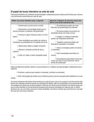 O papel da lousa interativa na sala de aula
Uma lousa interativa com software de aprendizagem colaborativa possui vários pontos fortes que a tornam
uma ferramenta maravilhosa em sala de aula.

 Utilize uma lousa interativa para o seguinte:             Algumas vantagens de executar essas tare-
                                                           fas em uma lousa interativas são:

            • Ensinar para a turma como um todo                     • Os professores podem ser mais
                                                             flexíveis na apresentação de materiais
         • Demonstrar uma atividade antes que os
   alunos comecem a trabalhar individualmente                       • Os alunos podem se envolver em
                                                             atividades ativas com toda a turma
            • Introduzir e gerar interesse sobre um novo
   tópico                                                         • Imagens e conteúdo multimídia
                                                             podem ser integrados facilmente
        • Fazer anotações que podem ser salvas e
   impressas ou publicadsa em um website da turma                  • Trabalhos anteriores podem ser
                                                             facilmente acessados e revisados
            • Desenvolver idéias e mapear conceitos
                                                                   • Aulas e anotações podem ser salvas
         • Revisar o conteúdo ao final do dia ou             e impressas
   capítulo
                                                                   • Fácil visualização para todos os
            • Exibir um vídeo ou fazer anotações sobre       alunos
   ele
                                                                   • Os professores aproveitam mais suas
                                                             aulas com toda a turma utilizando menos
                                                             tempo de preparação

Alguns professores também utilizam a lousa interativa e o software de aprendizagem colaborativa para o
seguinte:

         • Controlar a sala de aula (realizar a chamada, controlar os intervalos)

         • Exibir informações de tarefas como referência para os alunos enquanto eles trabalham em suas
mesas

As lousas interativas são ótimas ferramentas para a sala de aula, mas como qualquer outra ferramenta elas
devem ser utilizadas somente quando sua utilização for efetiva. Não há necessidade e provavelmente não
há vantagem em pedir que os alunos passem o dia todo em frente à lousa interativa. Ao mesmo tempo em
que a lousa interativa é uma ferramenta excelente para diversas atividades em sala de aula, é melhor
aprimoar seu uso com toda a turma em outras atividades, da mesma maneira que você faria em uma sala
de aula sem uma lousa interativa.




104
 