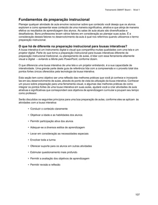 Treinamento SMART Board - Nível 1



Fundamentos da preparação instrucional
Planejar qualquer atividade de aula envolve raciocinar sobre que conteúdo você deseja que os alunos
explorem e como apresentar esse conteúdo de uma maneira significativa, atrativa e que atinja de maneira
efetiva os resultados de aprendizagem dos alunos. As salas de aula atuais são diversificadas e
desafiadoras. Bons professores levam vários fatores em consideração ao planejar suas aulas. É a
consideração desses fatores no desenvolvimento da aula à qual nos referimos quando utilizamos o termo
preparação instrucional.

O que há de diferente na preparação instrucional para lousas interativas?
A lousa interativa é um instrumento digital e visual que compartilha muitas qualidades com uma tela e um
projetor digital. Parte do que torna a preparação instrucional para lousas interativas diferente da
preparação instrucional tradicional, ou planejamento de aulas, é lidar com essa ferramenta altamente
visual e digital – evitando a Morte pelo PowerPoint, conforme dizem.

O que diferencia uma lousa interativa de uma tela e um projetor entretando, é a sua capacidade de
interatividade. Uma grande parte deste guia de referência lida com a compreensão e o proveito total dos
pontos fortes únicos oferecidos pela tecnologia da lousa interativa.

Esta seção tem como objetivo ser uma reflexão das melhores práticas que você já conhece e incorporá-
las em seu desenvolvimento de aulas, através do ponto de vista da utilização da lousa interativa. Conhecer
um pouco sobre preparação para uma ferramenta visual, e algumas das melhores práticas de como
integrar os pontos fortes de uma lousa interativa em suas aulas, ajudará você a criar atividades de aula
atrativas e significativas que correspondem aos objetivos de aprendizagem curricular e poupam seu tempo
como professor.

Serão discutidos os seguintes princípios para uma boa preparação de aulas, conforme eles se aplicam às
atividades com a lousa interativa:

        • Conduzir o conteúdo claramente

        • Objetivar a idade e as habilidades dos alunos

        • Permitir participação ativa dos alunos

        • Adequar-se a diversos estilos de aprendizagem

        • Levar em consideração as necessidades especiais

        • Envolver toda a turma

        • Oferecer suporte para os alunos em outras atividades

        • Estimular questionamento mais profundo

        • Permitir a avaliação dos objetivos de aprendizagem

        • Permitir revisão e reflexão




                                                                                                        107
 