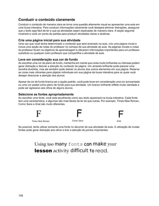 Conduzir o conteúdo claramente
Conduzir o conteúdo de maneira clara se torna uma questão altamente visual ao apresentar uma aula em
uma lousa interativa. Para conduzir informações claramente você desejará eliminar distrações, assegurar
que o texto seja fácil de ler e que as atividades sejam explicadas de maneira clara. A seção seguinte
mostrará a vocâ um ponto de partida para produzir atividades claras e atrativas.

Crie uma página inicial para sua atividade
Uma vez que você tenha determinado o conteúdo que será ensinado na aula, críe uma página inicial e
inclua uma seção de notas do professor no começo de sua atividade de aula. As páginas iniciais e notas
do professor focam os objetivos de aprendizagem e ofecerem informações importantes para um professor
substituto ou qualquer outro professor que compartilhe a atividade de aula.

Leve em consideração sua cor de fundo
Ao escolher uma cor de plano de fundo, mantenha em mente que cores muito brilhantes ou intensas podem
gerar distração e desviar a atenção do conteúdo da página. Um amarelo brilhante pode parecer uma
escolha divertida, mas ele também pode distrair os alunos dos outros elementos em sua página. Reserve
as cores mais vibrantes para objetos individuais em sua página da lousa interativa para os quais você
desejar direcionar a atenção dos alunos.

Apesar da cor de fundo branca ser a opção padrão, você pode levar em consideração uma cor acinzentada
ou uma cor pastel como plano de fundo para sua atividade. Um branco brilhante reflete muita claridade e
pode ser agressivo aos olhos de alguns alunos.

Selecione as fontes apropriadamente
Ao escolher uma fonte, você está escolhendo como seu texto aparecerá na lousa interativa. Cada fonte
tem uma característica, e algumas são mais fáceis de ler do que outras. Por exemplo, Times New Roman,
Comic Sans e Arial são muito diferentes.



               F                                  F                                    F
           Times New Roman                    Comic Sans                              Arial

Se possível, tente utilizar somente uma fonte no decorrer de sua atividade de aula. A utilização de muitas
fontes pode gerar distração aos olhos e tirar a atenção de pontos importantes.




108
 