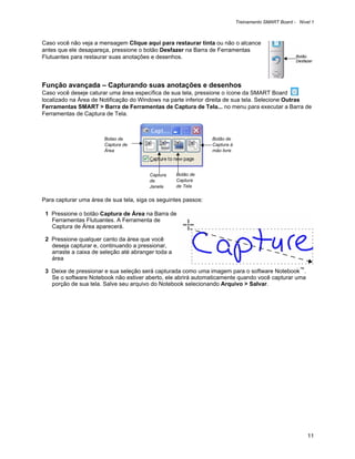 Treinamento SMART Board - Nível 1



Caso você não veja a mensagem Clique aqui para restaurar tinta ou não o alcance
antes que ele desapareça, pressione o botão Desfazer na Barra de Ferramentas
Flutuantes para restaurar suas anotações e desenhos.                                                 Botão
                                                                                                     Desfazer




Função avançada – Capturando suas anotações e desenhos
Caso você deseje caturar uma área específica de sua tela, pressione o ícone da SMART Board
localizado na Área de Notificação do Windows na parte inferior direita de sua tela. Selecione Outras
Ferramentas SMART > Barra de Ferramentas de Captura de Tela... no menu para executar a Barra de
Ferramentas de Captura de Tela.



                       Botao de                                 Botão de
                       Captura de                               Captura à
                       Área                                     mão livre




                                        Captura     Botão de
                                        de          Captura
                                        Janela      de Tela


Para capturar uma área de sua tela, siga os seguintes passos:

 1 Pressione o botão Captura de Área na Barra de
   Ferramentas Flutuantes. A Ferramenta de
   Captura de Área aparecerá.

 2 Pressione qualquer canto da área que você
   deseja capturar e, continuando a pressionar,
   arraste a caixa de seleção até abranger toda a
   área

 3 Deixe de pressionar e sua seleção será capturada como uma imagem para o software Notebook™.
   Se o software Notebook não estiver aberto, ele abrirá automaticamente quando você capturar uma
   porção de sua tela. Salve seu arquivo do Notebook selecionando Arquivo > Salvar.




                                                                                                          11
 