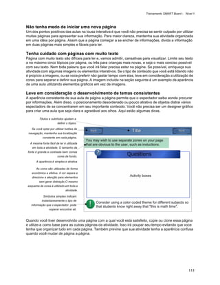 Treinamento SMART Board - Nível 1



Não tenha medo de iniciar uma nova página
Um dos pontos positivos das aulas na lousa interativa é que você não precisa se sentir culpado por utilizar
muitas páginas para apresentar sua informação. Para maior clareza, mantenha sua atividade organizada
em uma idéia por página. Assim que a página começar a se encher de informações, divida a informação
em duas páginas mais simples e fáceis para ler.

Tenha cuidado com páginas com muito texto
Página com muito texto são difíceis para ler e, vamos admitir, cansativas para visualizar. Limite seu texto
a no máximo cinco tópicos por página, ou três para crianças mais novas, e seja o mais conciso possível
com seu texto. Nem toda palavra que você irá falar precisa estar na página. Se possível, enriqueça sua
atividade com algumas imagens ou elementos interativos. Se o tipo de conteúdo que você está lidando não
é propício a imagens, ou se voce preferir não gastar tempo com elas, leve em consideração a utilização de
cores para separar e definir sua página. A imagem incluida na seção seguinte é um exemplo da aparência
de uma aula utilizando elementos gráficos em vez de imagens.

Leve em consideração o desenvolvimento de temas consistentes
A aparência consistente de sua aula de página a página permite que o espectador saiba aonde procurar
por informações. Além disso, o posicionamento desordenado ou pouco atrativo de objetos distrai vários
espectadors de se concentrarem em seu importante conteúdo. Você não precisa ser um designer gráfico
para criar uma aula que seja clara e agradável aos olhos. Aqui estão algumas dicas.

         Títulos e subtítulos ajudam a
                        definir o tópico

    Se você optar por utilizar botões de
 navegação, mantenha sua localização
            constante em cada página.

  A mesma fonte fácil de ler é utilizada
    em toda a atividade. O tamanho da
 fonte é grande e contrasta bem comas
                        cores de fundo.
       A aparência é simples e atrativa

       As cores são utilizadas de forma
    econômica e efetiva. A cor separa e
    direciona a atenção para elementos
         sem gerar distração.O mesmo
 esquema de cores é utilizado em toda a
                              atividade.

             Símbolos simples indicam
           instantaneamente o tipo de
   informação que o espectador pode
                 esperar encontrar ali.


Quando você tiver desenvolvido uma página com a qual você está satisfeito, copie ou clone essa página
e utilize-a como base para as outras páginas da atividade. Isso irá poupar seu tempo evitando que voce
tenha que organizar tudo em cada página. Também previne que sua atividade tenha a aparência confusa
quando você mudar de página a página.




                                                                                                        111
 