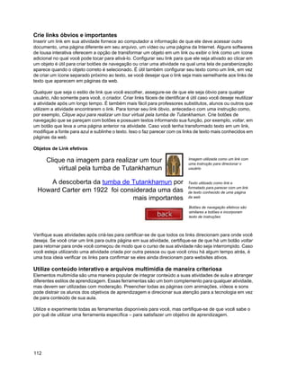 Crie links óbvios e importantes
Inserir um link em sua atividade fornece ao computador a informação de que ele deve acessar outro
documento, uma página diferente em seu arquivo, um vídeo ou uma página da Internet. Alguns softwares
de lousa interativa oferecem a opção de transformar um objeto em um link ou exibir o link como um ícone
adicional no qual você pode tocar para ativá-lo. Configurar seu link para que ele seja ativado ao clicar em
um objeto é útil para criar botões de navegação ou criar uma atividade na qual uma tela de parabenização
aparece quando o objeto correto é selecionado. É útil também configurar seu texto como um link, em vez
de criar um ícone separado próximo ao texto, se você desejar que o link seja mais semelhante aos links de
texto que aparecem em páginas da web.

Qualquer que seja o estilo de link que você escolher, assegure-se de que ele seja óbvio para qualqer
usuário, não somente para você, o criador. Criar links fáceis de identificar é útil caso você deseje reutilizar
a atividade após um longo tempo. É também mais fácil para professores substitutos, alunos ou outros que
utilizem a atividade encontrarem o link. Para tornar seu link óbvio, anteceda-o com uma instrução como,
por exemplo, Clique aqui para realizar um tour virtual pela tumba de Tutankhamun. Crie botões de
navegação que se pareçam com botões e possuam textos informando sua função, por exemplo, voltar, em
um botão que leva a uma página anterior na atividade. Caso você tenha transformado texto em um link,
modifique a fonte para azul e sublinhe o texto. Isso o faz parecer com os links de texto mais conhecidos em
páginas da web.

Objetos de Link efetivos

      Clique na imagem para realizar um tour                                  Imagem utilizada como um link com
                                                                              uma instrução para direcionar o
          virtual pela tumba de Tutankhamun                                   usuário


     A descoberta da tumba de Tutankhamun por                                 Texto utilizado como link e
                                                                              formatado para parecer com um link
  Howard Carter em 1922 foi considerada uma das                               de texto conhecido de uma página
                                mais importantes                              da web

                                                                              Botões de navegação efetivos são
                                                                              similares a botões e incorporam
                                                                              texto de instruções



Verifique suas atividades após criá-las para certificar-se de que todos os links direcionam para onde você
deseja. Se você criar um link para outra página em sua atividade, certifique-se de que há um botão voltar
para retornar para onde você começou de modo que o curso de sua atividade não seja interrompido. Caso
você esteja utilizando uma atividade criada por outra pessoa ou que você criou há algum tempo atrás, é
uma boa ideia verificar os links para confirmar se eles ainda direcionam para websites ativos.

Utilize conteúdo interativo e arquivos multimídia de maneira criteriosa
Elementos multimídia são uma maneira popular de integrar conteúdo a suas atividades de aula e abranger
diferentes estilos de aprendizagem. Essas ferramentas são um bom complemento para qualquer atividade,
mas devem ser utilizadas com moderação. Preencher todas as páginas com animações, vídeos e sons
pode distrair os alunos dos objetivos de aprendizagem e direcionar sua atenção para a tecnologia em vez
de para conteúdo de sua aula.

Utilize e experimente todas as ferramentas disponíveis para você, mas certifique-se de que você sabe o
por quê de utilizar uma ferramenta específica – para satisfazer um objetivo de aprendizagem.




112
 