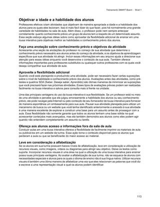 Treinamento SMART Board - Nível 1



Objetivar a idade e a habilidade dos alunos
Professores efetivos criam atividades que objetivam de maneira apropriada a idade e a habilidade dos
alunos para os quais eles lecionam. Isso é mais fácil dizer do que fazer, pois há normalmente uma grande
variedade de habilidades na sala de aula. Além disso, o professor pode nem sempre antecipar
corretamente quanto conhecimento prévio um grupo de alunos tem a respeito de um determinado assunto.
Essa seção esboça algumas idéias sobre como aproveitar da flexibilidade adicional de ensinar em uma
lousa interativa para objetivas melhor as habilidades e conhecimento prévio dos alunos.

Faça uma anotação sobre conhecimento prévio e objetivos da atividade
Acrescente uma seção às anotações do professor no começo de sua atividade que determine o
conhecimento prévio necessário aos alunos antes do começo da atividade, e os objetivos de aprendizagem
específicos que sua atividade irá atingir. Incluir essas informações em seu arquivo ajuda a direcionar sua
atenção para essas idéias enquanto você desenvolve o conteúdo de sua aula. Também oferece
informações importantes para professores substitutos ou quaisquer outros professores com os quais você
deseja compartihar sua atividade de aula.

Aproveite a flexibilidade adicional
Quando você está planejando e produzindo uma atividade, pode ser necessário fazer certas suposições
sobre o nível de habilidade e conhecimento prévio dos alunos. Avaliações antes das atividades, como pré-
testes e quadros SDA (Saber, Deseja saber, Aprendido) são ótimas maneiras de minimizar as suposições
que você precisará fazer nas próximas atividades. Esses tipos de avaliações prévias podem ser realizadas
facilmente na lousa interativa e salvos para consulta mais à frente na unidade.

Uma das principais vantagens do uso da lousa interativa é sua flexibilidade. Se um professor está no meio
de uma atividade e percebe que ele julgou erroneamente a habilidade dos alunos ou seu conhecimento
prévio, ele pode navegar pela Internet ou pelo conteúdo de seu fornecedor de lousa interativa para fornecer
de maneira espontânea um embasamente para sua aula. Pausar sua atividade planejada para utilizar um
mecanismo de busca ou um website que você tenha identificado anteriormente e anexado à sua atividade
é uma maneira excelente de explorar e construir uma base para um assunto antes de prosseguir com a
aula. Essa flexibilidade não somente garante que todos os alunos tenham uma base sólida na qual
acrescentar conteúdos mais avançados, mas ela também demonstra aos alunos como eles podem agir
quando não entendem completamente um assunto ou tarefa.

Ofereça aos alunos acesso a informações fora da sala de aula
Conduzir aulas em uma lousa interativa oferece a flexibilidade de facilmente imprimir os materiais de aula
ou publicá-los em um website da turma. Essa ação torna o conteúdo disponível para os alunos que
perderam a aula ou que se beneficiarão do maior acesso ao material.

Leve em consideração a alfabetização
Se os alunos em sua turma possuem baixos níveis de alfabetização, leve em consideração a utilização de
recursos visuais, como imagens, vídeos ou diagramas para atingir seu objetivo. Deixe os textos como
suporte. Incorporar recursos visuais é uma área na qual a utilização de uma lousa interativa para ensinar
possui suas principais vantagens. Ao avaliar a alfabetização de sua turma, não se esqueca de alunos com
necessidades especiais e alunos para os quais o idioma de ensino não é sua língua nativa. Utilizar recursos
visuais é também uma ótima maneira de alfabetizar uma vez que eles relacionam as palavras que você diz
e escreve a uma representação visual a qual os alunos podem identificar.




                                                                                                        113
 