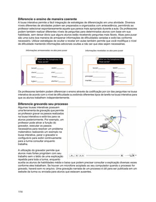 Diferencie o ensino de maneira coerente
A lousa interativa permite a fácil integração de estratégias de diferenciação em uma atividade. Diversos
níveis diferentes de atividades podem ser preparados e organizados com antecedência, permitindo ao
professor selecionar espontaneamente aquele que parece mais apropriado durante a aula. Os professores
podem também realizar diferentes níveis de perguntas para determinados alunos com base em sua
habilidade, sem deixar óbvio que alguns alunos estão recebendo perguntas mais fáceis. Abas para puxar
são uma outra boa maneira de armazenar informações de dificuldades variadas e exibí-las conforme
necessário. Utilizar estratégias de ocultar e revelar em aulas também permite que você modifique o nível
de dificuldade mantendo informações adicionais ocultas a não ser que elas sejam necessárias.

       Informações armazenadas na aba para puxar              Informações reveladas na aba para puxar




Os professores também podem diferenciar o ensino através da codificação por cor das perguntas na lousa
interativa de acordo com o nível de dificuldade ou exibindo diferentes tipos de tarefa na lousa interativa para
que os alunos trabalhem independentemente.

Diferencie gravando seu processo
Algumas lousas interativas possuem
uma ferramenta de gravação que permite
ao professor gravar os passos realizados
na lousa interativa e exibi-los para os
alunos posteriormente. Por exemplo, um
professor pode ativar a função do
gravador, executar os passos
necessários para resolver um problema
matemático realizando um exemplo na
lousa interativa, parar o gravador e
configurá-lo para exibir continuamente
para a turma consultar enquanto
trabalha.

A utilização do gravador permite que
alunos mais fortes progridam com seu
trabalho sem o tédio de uma explicação
repetida para toda a turma, enquanto
auxilia os alunos de habilidades média e baixa que podem precisar consultar a explicação diversas vezes
conforme eles trabalham. Se houver um microfone acoplado ao seu computador quando o processo for
gravado, haverá som no arquivo. Uma gravação narrada de um processo é útil para ser publicada em um
website da turma ou enviada para alunos que estavam ausentes.




114
 