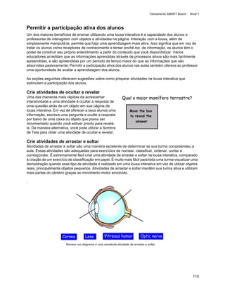 Treinamento SMART Board - Nível 1



Permitir a participação ativa dos alunos
Um dos maiores benefícios de ensinar utilizando uma lousa interativa é a capacidade dos alunos e
professores de interagirem com objetos e atividades na página. Interação com a lousa, além de
simplesmente manipulá-la, permite que haja uma aprendizagem mais ativa. Isso signifca que em vez de
tratar os alunos como receptores de conhecimento e tentar enchê-los de informação, os alunos têm o
poder de construir seu próprio entendimento a partir do conteúdo que você disponibilizar. Vários
educadores acreditam que as informações aprendidas através de processos ativos são mais facilmente
apreendidas, e são apreendidas por um período de tempo maior do que as informações que são
absorvidas passivamente. Permitir a participação ativa dos alunos nas aulas também oferece ao professor
uma oportunidade de avaliar a aprendizagem dos alunos.

As seções seguintes oferecem sugestões sobre como preparar atividades na lousa interativa que
estimulam a participação dos alunos.

Crie atividades de ocultar e revelar
Uma das maneiras mais rápidas de acrescentar                     Qual o maior mamífero terrestre?
interatividade a uma atividade é ocultar a resposta de
uma questão atrás de um objeto em sua página da
lousa interativa. Em vez de oferecer a seus alunos uma
informação, escreva uma pergunta e oculte a resposta
por baixo de uma caixa ou objeto que possa ser
movimentado quando você estiver pronto para revelá-
la. De maneira alternativa, você pode utilizar a Sombra
de Tela para obter uma atividade de ocultar e revelar.

Crie atividades de arrastar e soltar
Atividades de arrastar e soltar são uma maneira excelente de determinar se sua turma compreendeu a
aula. Essas atividades são adequadas para exercícios de nomear, classificar, ordenar, contar e
corresponder. É extremamente fácil criar uma atividade de arrastar e soltar na lousa interativa, comparado
à criação de um exercício de classificação em papel. É muito mais fácil para toda uma turma visualizar uma
demostração quando esse tipo de atividade é realizado em uma lousa interativa em vez de utilizar objetos
reais, principalmente objetos pequenos. Atividades de arrastar e soltar mantêm sua turma ativa e utilizam
mais partes do cérebro graças ao movimento motor envolvido.

.




                        Nomear um diagrama é uma excelente atividade de arrastar e soltar.




                                                                                                                 115
 