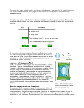 É uma boa idéia copiar suas atividades de arrastar e soltar para outra página ao final de sua atividade para
criar um esquema de resposta. Essa página ajudará futuros usuários do arquivo a encontrarem as
respostas corretas.



Atividades de arrastar e soltar também podem ser utilizadas em aulas baseadas em texto. Por exemplo,
você pode arrastar eventos para datas específicas em uma linha do tempo ou definir uma seqüência de
palavras.




                Utilize atividades de arrastar e soltar para dar vida a aulas baseadas em texto


Se seu software de lousa interativa oferece a função de clone infinito,
isso pode ser uma grande vantagem ao criar atividades de arrastar e
soltar. A função Clone Infinito permite a você criar uma fonte de opções
que os alunos podem arrastar conforme necessário sem diminuir a
quantidade de opções disponíveis.

Incorpore atividades em Flash
Flash é um aplicativo utilizado para criar imagens animadas e gráficos
interativos. Todas as lousas interativas permitirão que os usuários
visualizem websites onde os alunos podem acessar e manipular objetos
em Flash, e alguns fornecedores de lousas interativas ofecerem
conteúdo educacional em Flash que pode ser utilizado diretamente
dentro uma atividade. Atividades interativas em Flash e, de maneira
similiar, gráficos dinâmicos auxiliam a atingir os objetivos de
aprendizagem e dar vida à aula. Encontrar um objeto em Flash que
aprimore sua atividade, ou criar seu próprio objeto caso você possua o
software Flash e as habilidades necessárias, é uma maneira de
incorporar interatividade mais complexa em aulas que necessitam desse
recurso.
                                                                                          Utilize o Clone Infinito para nomear
                                                                                          imagens que precisamusar o mesmo
Obtenha e grave a opinião dos alunos                                                      elemento mais de uma vez.
Envolva a opinião de seus alunos apurando votos com um sistema de
respostas interativo, que é vendido como uma ferramenta adicional à
lousa interativa por alguns fornecedores de lousas interativas, ou realizando uma contagem simples na
lousa interativa. Apurações de opinião estimulam a discussão e permitem que os alunos participem
ativamente na aula. Salvar seu arquivo do software com os resultados da votação gravados permite a você




116
 