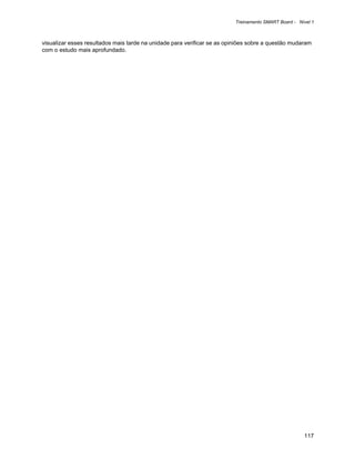 Treinamento SMART Board - Nível 1



visualizar esses resultados mais tarde na unidade para verificar se as opiniões sobre a questão mudaram
com o estudo mais aprofundado.




                                                                                                     117
 