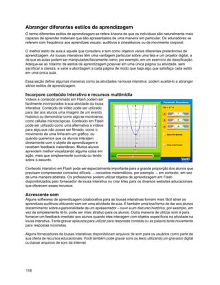 Abranger diferentes estilos de aprendizagem
O termo diferentes estilos de aprendizagem se refere à teoria de que os indivíduos são naturalmente mais
capazes de aprender materiais que são apresentados de uma maneira em particular. Os educadores se
referem com freqüência aos aprendizes visuais, auditivos e cinestésicos ou de movimento corporal.

O melhor estilo de aula é aquele que considera e tem como objetivo várias diferentes preferências de
aprendizagem. As lousas interativas têm uma vantagem particular sobre uma tela e um projetor digital, a
de que as aulas podem ser manipuladas fisicamente como, por exemplo, em um exercício de classificação.
Adeque-se ao máximo de estilos de aprendizagem possível em uma única página ou atividade, sem
sacrificar a clareza, e varie a abordagem a cada página de modo que haja algo que satisfaça cada estilo
em uma única aula.

Essa seção define algumas maneiras como as atividades na lousa interativa podem auxiliá-lo a abranger
vários estilos de aprendizagem.

Incorpore conteúdo interativo e recursos multimídia
Vídeos e conteúdo animado em Flash podem ser
facilmente incorporados à sua atividade da lousa
interativa. Conteúdo de vídeo pode ser utilizado
para dar aos alunos uma imagem de um evento
histórico ou demonstrar como algo se movimenta,
como células microscópicas. Conteúdo em Flash
pode ser utilizado como uma alternativa a vídeos
para algo que não possa ser filmado, como o
movimento de uma linha em um gráfico, ou
quando queremos que os alunos interajam
diretamente com o objeto de aprendizagem e
recebam feedback instantâneo. Muitos alunos
aprendem melhor visualizando alguma coisa em
ação, mais que simplesmente ouvindo ou lendo
sobre o assunto.

Conteúdo interativo em Flash pode ser especialmente importante para a grande proporção dos alunos que
precisam compreender conceitos difíceis – conceitos matemáticos, por exemplo – em contexto, em vez
de uma maneira abstrata. Os professores podem utilizar objetos de aprendizagem em Flash
disponibilizados pelo fornecedor de lousa interativa ou criar links para os diversos websites educacionais
que oferecem esses recursos.

Acrescente som
Alguns softwares de aprendizagem colaborativa para as lousas interativas tornam mais fácil atrair os
aprendizes auditivos utilizando som em uma atividade de aula. É também uma boa forma de dar aos alunos
discernimento sobre a personalidade de um apresentador – ouvir a um discurso histórico, por exemplo, em
vez de simplesmente lê-lo, pode ser mais atrativo para os alunos. Outra maneira de utilizar som é para
fornecer um feedback imediato aos alunos quando eles interagem com objetos específicos na atividade na
lousa interativa. Tente gravar aplausos para utilizar para respostas corretas ou as palavrs tente novamente
para respostas incorretas.

Alguns fornecedores de lousas interativas disponibilizam arquivos de som para os usuários como parte de
sua oferta de recursos educacionais. Você também pode gravar sons ou texto utilizando um gravador digital
ou baixar arquivos de som da Internet.




118
 