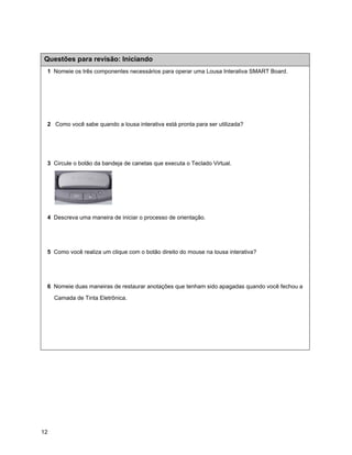 Questões para revisão: Iniciando
 1 Nomeie os três componentes necessários para operar uma Lousa Interativa SMART Board.




 2 Como você sabe quando a lousa interativa está pronta para ser utilizada?




 3 Circule o botão da bandeja de canetas que executa o Teclado Virtual.




 4 Descreva uma maneira de iniciar o processo de orientação.




 5 Como você realiza um clique com o botão direito do mouse na lousa interativa?




 6 Nomeie duas maneiras de restaurar anotações que tenham sido apagadas quando você fechou a

     Camada de Tinta Eletrônica.




12
 