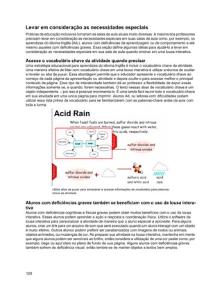 Levar em consideração as necessidades especiais
Práticas de educação inclusivas tornaram as salas de aula atuais muito diversas. A maioria dos professores
precisam levar em consideração as necessidades especiais em suas salas de aula como, por exemplo, os
aprendizes do idioma Inglês (AIL), alunos com deficiências de aprendizagem ou de comportamento e até
mesmo aqueles com deficiências graves. Essa seção define algumas idéias para ajudá-lo a levar em
consideração as necessidades especiais em sua sala de aula quando ensinar em uma lousa interativa.

Acesse o vocabulário chave da atividade quando precisar
Uma estratégia educacional para aprendizes do idioma Inglês é incluir o vocabulário chave da atividade.
Uma maneira efetiva de lidar com vocabulário chave em uma lousa interativa é utilizar a técnica de ocultar
e revelar ou aba de puxar. Essa abordagem permite que o educador apresente o vocabulário chave ao
começo de cada página da apresentação ou atividade e depois oculte-o para acessar melhor o principal
conteúdo da página. Esse tipo de interatividade também dá ao professor a flexibilidade de expor essas
informações somente se, e quando, forem necessárias. O texto nessas abas de vocabulário chave é um
objeto independente – por isso é possível movimentá-lo. É uma tarefa fácil reunir todo o vocabulário chave
em sua atividade em uma única página para imprimir. Alunos AIL ou leitores com dificuldades podem
utilizar essa lista prévia de vocabulário para se familiarizarem com as palavras-chave antes da aula com
toda a turma.




                Utilize abas de puxar para armazenar e acessar informações de vocabulário para palavras-
                chave da atividade


Alunos com deficiências graves também se beneficiam com o uso da lousa intera-
tiva
Alunos com deficiências cognitivas e físicas graves podem obter muitos benefícios com o uso da lousa
interativa. Esses alunos podem aprender a ação e resposta e coordenação física. Utilize o software da
lousa interativa para personalizar a atividade de maneira que o aluno especial a aproveite. Para alguns
alunos, criar um link para um arquivo de som que será executado quando um aluno interagir com um objeto
é muito efetivo. Outros alunos podem preferir ser parabenizados com imagens de rostos ou animais,
objetos animados, ou mudanças de cor. Ao preparar sua atividade na lousa interativa, mantenha em mente
que alguns alunos podem ser sensíveis ao brilho, então considere a utilização de uma cor pastel como, por
exemplo, bege ou azul claro no plano de fundo de sua página. Alguns alunos com deficiências graves
também sofrem de deficiência visual, então lembre-se de manter objetos e textos bem amplos.




120
 