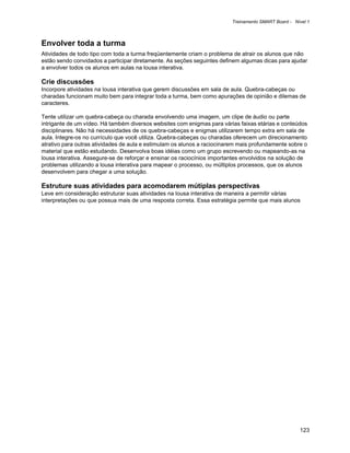 Treinamento SMART Board - Nível 1



Envolver toda a turma
Atividades de todo tipo com toda a turma freqüentemente criam o problema de atrair os alunos que não
estão sendo convidados a participar diretamente. As seções seguintes definem algumas dicas para ajudar
a envolver todos os alunos em aulas na lousa interativa.

Crie discussões
Incorpore atividades na lousa interativa que gerem discussões em sala de aula. Quebra-cabeças ou
charadas funcionam muito bem para integrar toda a turma, bem como apurações de opinião e dilemas de
caracteres.

Tente utilizar um quebra-cabeça ou charada envolvendo uma imagem, um clipe de áudio ou parte
intrigante de um vídeo. Há também diversos websites com enigmas para várias faixas etárias e conteúdos
disciplinares. Não há necessidades de os quebra-cabeças e enigmas utilizarem tempo extra em sala de
aula. Integre-os no currículo que você utiliza. Quebra-cabeças ou charadas oferecem um direcionamento
atrativo para outras atividades de aula e estimulam os alunos a raciocinarem mais profundamente sobre o
material que estão estudando. Desenvolva boas idéias como um grupo escrevendo ou mapeando-as na
lousa interativa. Assegure-se de reforçar e ensinar os raciocínios importantes envolvidos na solução de
problemas utilizando a lousa interativa para mapear o processo, ou múltiplos processos, que os alunos
desenvolvem para chegar a uma solução.

Estruture suas atividades para acomodarem mútiplas perspectivas
Leve em consideração estruturar suas atividades na lousa interativa de maneira a permitir várias
interpretações ou que possua mais de uma resposta correta. Essa estratégia permite que mais alunos




                                                                                                     123
 