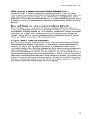 Treinamento SMART Board - Nível 1



Utilize pequenos grupos em algumas atividades da lousa interativa
Aplique a abordagem do trabalho em dupla ou conduza algumas atividades da lousa interativa em
pequenos grupos. Alunos trabalhando individualmente ou em pequenos grupos podem utilizar papel ou um
laptop, caso sua escola seja uma das várias que disponibilizam laptops para os professores, para se
integrarem em atividades apresentadas na lousa interativa. Um representante de cada grupo pode apontar
as idéias ou solução do grupo na lousa interativa, explicando o processo que eles utilizaram para chegar
à solução.

Divida as atividades com toda a turma em outras formas de trabalho
Divida as atividades na lousa interativa com toda a turma em trabalhos individuais, em dupla ou em
pequenos grupos. Não há necessidade, e provavelmente não há vantagem, de passar o dia tod em frente
à lousa interativa. Ao mesmo tempo em que a lousa interativa é uma ferramenta excelente para diversas
atividades em sala de aula, é melhor aprimorar seu uso com toda a turma em outras atividades que
permitam a todos os alunos se integrarem simultaneamente em um trabalho significativo, da mesma
maneira que você faria em uma sala de aula sem a lousa interativa.

Incorpore sistemas interativos de respostas
Alguns fornecedores de lousas interativas também vendem produtos e softwares adicionais chamados
sistemas interativos de respostas. Esses sistemas são produzidos para permitir que todos os alunos
contribuam nas aulas na lousa interativa simultaneamente. Os professores que utilizam sistemas
interativos de respostas colocam dispositivos individuais nas mãos de cada aluno de modo que eles podem
responder a questionários e votações que tenham sido integrados à aula na lousa interativa. Essa
habilidade modifica bastante a dinâmica das atividades com toda a turma, uma vez que cada aluno tem a
oportunidade e a expectativa de participar de todas as atividades. As respostas fornecidas por cada aluno
podem ser opcionalmente gravadas para posterior revisão e avaliação do professor. Os resultados do uso
do sistema interativo de respostas são atividades de aula com toda a turma muito atrativas, e avaliação e
obtenção de dados instantâneos de cada aluno. Os sistemas interativos de respostas e seu uso em sala
de aula serão explorados em maiores detalhes nos módulos seguintes.




                                                                                                       125
 