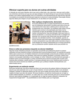 Oferecer suporte para os alunos em outras atividades
A intenção de uma lousa interativa não é que você a utilize todo o dia, para tudo, mas que você a utilize
nos momentos e de forma com que seu uso seja vantajoso. Ao mesmo tempo em que as lousas interativas
tendem a ser melhor implementadas como um ornamento e uma ferramenta fixa em sala de aula, elas são
na verdade uma excelente ferramenta para organizar os alunos em outras atividades. Essa seção oferece
algumas idéias para integrar a lousa interativa em um dia efetivo em sala de aula.

                                       Não explique simplesmente, demonstre
                                       As lousas interativas têm um papel importantíssimo em permitir
                                       que os professores demonstrem conceitos para toda a turma de
                                       uma maneira bem mais clara e atrativa para os alunos do que
                                       simplesmente ouvir instruções. Um professor pode utilizar a lousa
                                       interativa para conduzir uma explicação para toda a turma
                                       comparando os tipos de atividades que eles serão instruídos a
                                       realizar individualmente. Essa demostração é fácil para todos os
                                       alunos visualizarem, e os alunos mais fracos têm a vantagem de
                                       aprender com os alunos mais fortes antes que eles tenham que
                                       executar uma atividade sozinhos. Como resultado, quando os
                                       alunos retornam para suas mesas para trabalhar individualmente,
                                       a maiora compreende o que eles estão sendo instruídos a fazer e
                                       pode trabalhar de maneira independente por um tempo permitindo
                                       que os professores auxiliem aqueles alunos que precisam de
assistência extra.

Grave e exiba seu processo enquanto os alunos trabalham
Algumas lousas interativas possuem um gravador que permite que professores gravem os passos
realizados na lousa interativa e exibam novamente para os alunos posteriormente. Um exemplo de suporte
efetivo para os alunos em um trabalho individual é uma demonstração conduzida pelo professor para toda
a turma de como executar uma atividade. Essa pode ser qualquer atividade ou processo, desde como
resolver uma equação matemática a como conjugar um verbo. Utilizando sua ferramenta de gravação, o
professor grava sua demonstração e a exibe novamente para os alunos enquanto eles ocupam suas
carteiras para completar a tarefa sozinhos. O processo gravado serve como referência para conduzir a
maioria dos alunos durante seu trabalho, permitindo que o professor trabalhe individualmente com
determinados alunos.

Experimente um estímulo mental
Estímulos mentais são uma ótima maneira de fazer com que alunos de qualquer idade se interessem pelo
assunto que será explorado com ou sem a lousa interativa. Um bom estímulo mental é uma atividade
intrigante, divertida ou altamente atrativa que faz com que as idéias dos alunos fluam e os empolgue a
respeito do tópico que eles irão estudar. Na lousa interativa, um estímulo mental pode ser um jogo ou
quebra-cabeça baseado no conteúdo, um vídeo clipe com o áudio removido para que os alunos possam
escrever seus próprios dioálogos, ou a exploração de um lugar de estudo utilizando o dispositivo de
mapeamente Google Earth™. As possibilidades só são limitadas pela sua imaginação.




126
 