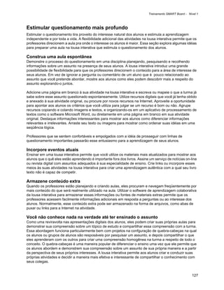 Treinamento SMART Board - Nível 1



Estimular questionamento mais profundo
Estimular o questionamento tira proveito do interesse natural dos alunos e estimula a aprendizagem
independente e por toda a vida. A flexibilidade adicional das atividades na lousa interativa permite que os
professores direcionem a aula pra onde o interesse os alunos é maior. Essa seção explora algumas idéias
para preparar uma aula na lousa interativa que estimula o questionamento dos alunos.

Construa uma aula espontânea
Demonstre o processo do questionamento em uma disciplina planejando, pesquisando e recolhendo
informações sobre um assunto na presença de seus alunos. A lousa interativa introduz uma grande
possibilidade de flexibilidade para que os professores direcionem o conteúdo para a área de interesse de
seus alunos. Em vez de ignorar a pergunta ou comentário de um aluno que é pouco relacionado ao
assunto que você pretende abordar, mostre aos alunos como eles podem descobrir mais a respeito do
assunto explorando-o juntos.

Adicione uma página em branco à sua atividade na lousa interativa e escreva ou mapeie o que a turma já
sabe sobre esse assunto questionado espontaneamente. Utilize recursos digitais que você já tenha obtido
e anexado à sua atividade original, ou procure por novos recursos na Internet. Aproveite a oportunidade
para apontar aos alunos os critérios que você utiliza para julgar se um recurso é bom ou não. Agrupe
recursos copiando e colando imagens e textos, e organizando-os em um aplicativo de processamento de
textos como o software Microsoft Word, ou diretamente em uma página em branco em sua atividade
original. Destaque informações interessantes para mostrar aos alunos como diferenciar informações
relevantes e irrelevantes. Arraste seu texto ou imagens para mostrar como ordenar suas idéias em uma
seqüência lógica.

Professores que se sentem confortáveis e empolgados com a idéia de prosseguir com linhas de
questionamento importantes passarão esse entusiasmo para a aprendizagem de seus alunos.

Incorpore eventos atuais
Ensinar em uma lousa interativa permite que você utilize os materiais mais atualizados para mostrar aos
alunos que o quê eles estão aprendendo é importante fora dos livros. Assine um serviço de notícias on-line
ou revista digital com assuntos adequados à sua especialidade de ensino. Crie links ou incorpore esses
meios às suas atividades na lousa interativa para criar uma aprendizagem autêntica com a qual seu livro
texto não é capaz de competir.

Armazene conteúdo extra
Quando os professores estão planejando e criando aulas, eles procuram e navegam freqüentemente por
mais conteúdo do que será realmente utilizado na aula. Utilizar o software de aprendizagem colaborativa
da lousa interativa para armazenar essas informações ou fontes de materiais extras permite que os
professores acessem facilmente informações adicionais em resposta a perguntas ou ao interesse dos
alunos. Normalmente, esse conteúdo extra pode ser armazenado na forma de arquivos, como abas de
puxar ou links para a Internet na atividade.

Você não conhece nada na verdade até ter ensinado o assunto
Como uma reviravolta nas apresentações digitais dos alunos, eles podem criar suas próprias aulas para
demonstrar sua compreensão sobre um tópico de estudo e compartilhar essa compreensão com a turma.
Essa abordagem funciona particularmente bem com projetos na confguração de quebra-cabeças na qual
os alunos ou grupos de alunos são resposáveis por pesquisar um assunto, e depois compartilhar o que
eles aprenderam com os outros para criar uma compreensão homogênea na turma a respeito de todo o
conceito. O quebra-cabeças é uma maneira popular de diferenciar o ensino uma vez que ele permite que
os alunos abordem e demonstrem sua compreensão sobre um assunto de sua própria maneira e a partir
da perspectiva de seus próprios interesses. A lousa interativa permite aos alunos criar e conduzir suas
próprias atividades e decidir a maneira mais efetiva e interessante de compartilhar o conhecimento com
seus colegas.


                                                                                                        127
 