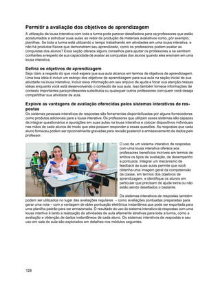 Permitir a avaliação dos objetivos de aprendizagem
A utilização da lousa interativa com toda a turma pode parecer desafiadora para os professores que estão
acostumados a estrutuar suas aulas ao redor da produção de materiais avaliativos como, por exemplo,
planilhas. Se toda a turma está utilizando o tempo trabalhando em atividades em uma lousa interativa, e
não há produtos físicos que demonstrem seu aprendizado, como os professores podem avaliar as
conquistas dos alunos? Essa seção oferece alguns conselhos para ajudar os professores a se sentirem
confiantes a respeito de sua capacidade de avaliar as conquistas dos alunos quando eles ensinam em uma
lousa interativa.

Defina os objetivos de aprendizagem
Seja claro a respeito do que você espera que sua aula alcance em termos de objetivos de aprendizagem.
Uma boa idéia é incluir um esboço dos objetivos de aprendizagem para sua aula na seção inicial de sua
atividade na lousa interativa. Incluir essa informação em seu arquivo de ajuda a focar sua atenção nessas
idéias enquanto você está desenvolvendo o conteúdo de sua aula. Isso também fornece informações de
contexto importantes para professores substitutos ou quaisquer outros professores com quem você deseja
compartilhar sua atividade de aula.

Explore as vantagens de avaliação oferecidas pelos sistemas interativos de res-
postas
Os sistemas pessoais interativos de respostas são ferramentas disponibilizadas por alguns fornecedores
como produtos adicionais para a lousa interativa. Os professores que utilizam esses sistemas são capazes
de integrar questionários e apurações em suas aulas na lousa interativa e colocar dispositivos individuais
nas mãos de cada alunos de modo que eles possam responder a essas questões. As respostas que cada
aluno forneceu podem ser opcionalmente gravadas para revisão posterior e armazenamento de dados pelo
professor.

                                                           O uso de um sistema interativo de respostas
                                                           com uma lousa interativa oferece aos
                                                           professores benefícios incríveis em termos de
                                                           ambos os tipos de avaliação, de desempenho
                                                           e pontuada. Integrar um mecanismo de
                                                           feedback às suas aulas permite que você
                                                           obtenha uma imagem geral da compreensão
                                                           da classe, em termos dos objetivos de
                                                           aprendizagem, e identifique os alunos em
                                                           particular que precisam de ajuda extra ou não
                                                           estão sendo desafiados o bastante.

                                                              Os sistemas interativos de respostas também
podem ser utilizados no lugar das avaliações regulares – como avaliações pontuadas preparadas para
gerar uma nota – com a vantagem de obter pontuação eletrônica instantânea que pode ser exportada para
uma planilha padrão para ser armazenada. O resultado do uso do sistema interativo de respostas com uma
lousa intertiva é tanto a realização de atividades de aula altamente atrativas para toda a turma, como a
avaliação e obtenção de dados instantâneos de cada aluno. Os sistemas interativos de respostas e seu
uso em sala de aula são explorados em detalhes nos módulos seguintes.




128
 
