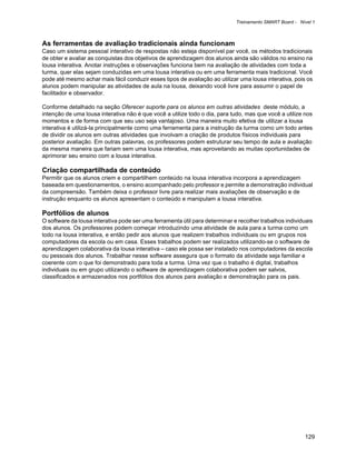 Treinamento SMART Board - Nível 1



As ferramentas de avaliação tradicionais ainda funcionam
Caso um sistema pessoal interativo de respostas não esteja disponível par você, os métodos tradicionais
de obter e avaliar as conquistas dos objetivos de aprendizagem dos alunos ainda são válidos no ensino na
lousa interativa. Anotar instruções e observações funciona bem na avaliação de atividades com toda a
turma, quer elas sejam conduzidas em uma lousa interativa ou em uma ferramenta mais tradicional. Você
pode até mesmo achar mais fácil conduzir esses tipos de avaliação ao utilizar uma lousa interativa, pois os
alunos podem manipular as atividades de aula na lousa, deixando você livre para assumir o papel de
facilitador e observador.

Conforme detalhado na seção Oferecer suporte para os alunos em outras atividades deste módulo, a
intenção de uma lousa interativa não é que você a utilize todo o dia, para tudo, mas que você a utilize nos
momentos e de forma com que seu uso seja vantajoso. Uma maneira muito efetiva de utilizar a lousa
interativa é utilizá-la principalmente como uma ferramenta para a instrução da turma como um todo antes
de dividir os alunos em outras atividades que involvam a criação de produtos físicos individuais para
posterior avaliação. Em outras palavras, os professores podem estruturar seu tempo de aula e avaliação
da mesma maneira que fariam sem uma lousa interativa, mas aproveitando as muitas oportunidades de
aprimorar seu ensino com a lousa interativa.

Criação compartilhada de conteúdo
Permitir que os alunos criem e compartilhem conteúdo na lousa interativa incorpora a aprendizagem
baseada em questionamentos, o ensino acompanhado pelo professor e permite a demonstração individual
da compreensão. Também deixa o professor livre para realizar mais avaliações de observação e de
instrução enquanto os alunos apresentam o conteúdo e manipulam a lousa interativa.

Portfólios de alunos
O software da lousa interativa pode ser uma ferramenta útil para determinar e recolher trabalhos individuais
dos alunos. Os professores podem começar introduzindo uma atividade de aula para a turma como um
todo na lousa interativa, e então pedir aos alunos que realizem trabalhos individuais ou em grupos nos
computadores da escola ou em casa. Esses trabalhos podem ser realizados utilizando-se o software de
aprendizagem colaborativa da lousa interativa – caso ele possa ser instalado nos computadores da escola
ou pessoais dos alunos. Trabalhar nesse software assegura que o formato da atividade seja familiar e
coerente com o que foi demonstrado para toda a turma. Uma vez que o trabalho é digital, trabalhos
individuais ou em grupo utilizando o software de aprendizagem colaborativa podem ser salvos,
classificados e armazenados nos portfólios dos alunos para avaliação e demonstração para os pais.




                                                                                                         129
 