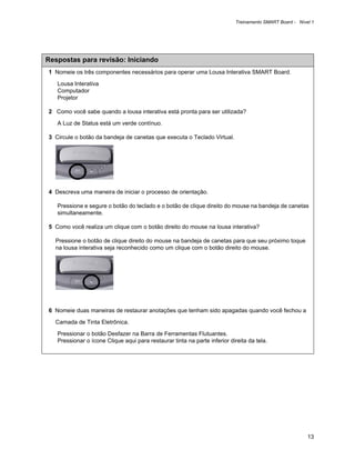 Treinamento SMART Board - Nível 1




Respostas para revisão: Iniciando
1 Nomeie os três componentes necessários para operar uma Lousa Interativa SMART Board.

   Lousa Interativa
   Computador
   Projetor

2 Como você sabe quando a lousa interativa está pronta para ser utilizada?

   A Luz de Status está um verde contínuo.

3 Circule o botão da bandeja de canetas que executa o Teclado Virtual.




4 Descreva uma maneira de iniciar o processo de orientação.

   Pressione e segure o botão do teclado e o botão de clique direito do mouse na bandeja de canetas
   simultaneamente.

5 Como você realiza um clique com o botão direito do mouse na lousa interativa?

  Pressione o botão de clique direito do mouse na bandeja de canetas para que seu próximo toque
  na lousa interativa seja reconhecido como um clique com o botão direito do mouse.




6 Nomeie duas maneiras de restaurar anotações que tenham sido apagadas quando você fechou a

  Camada de Tinta Eletrônica.

   Pressionar o botão Desfazer na Barra de Ferramentas Flutuantes.
   Pressionar o ícone Clique aqui para restaurar tinta na parte inferior direita da tela.




                                                                                                          13
 