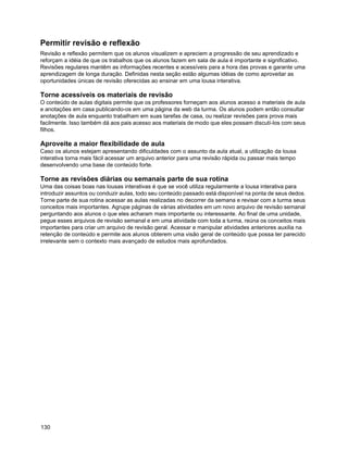 Permitir revisão e reflexão
Revisão e reflexão permitem que os alunos visualizem e apreciem a progressão de seu aprendizado e
reforçam a idéia de que os trabalhos que os alunos fazem em sala de aula é importante e significativo.
Revisões regulares mantêm as informações recentes e acessíveis para a hora das provas e garante uma
aprendizagem de longa duração. Definidas nesta seção estão algumas idéias de como aproveitar as
oportunidades únicas de revisão oferecidas ao ensinar em uma lousa interativa.

Torne acessíveis os materiais de revisão
O conteúdo de aulas digitais permite que os professores forneçam aos alunos acesso a materiais de aula
e anotações em casa publicando-os em uma página da web da turma. Os alunos podem então consultar
anotações de aula enquanto trabalham em suas tarefas de casa, ou realizar revisões para prova mais
facilmente. Isso também dá aos pais acesso aos materiais de modo que eles possam discutí-los com seus
filhos.

Aproveite a maior flexibilidade de aula
Caso os alunos estejam apresentando dificuldades com o assunto da aula atual, a utilização da lousa
interativa torna mais fácil acessar um arquivo anterior para uma revisão rápida ou passar mais tempo
desenvolvendo uma base de conteúdo forte.

Torne as revisões diárias ou semanais parte de sua rotina
Uma das coisas boas nas lousas interativas é que se você utiliza regularmente a lousa interativa para
introduzir assuntos ou conduzir aulas, todo seu conteúdo passado está disponível na ponta de seus dedos.
Torne parte de sua rotina acessar as aulas realizadas no decorrer da semana e revisar com a turma seus
conceitos mais importantes. Agrupe páginas de várias atividades em um novo arquivo de revisão semanal
perguntando aos alunos o que eles acharam mais importante ou interessante. Ao final de uma unidade,
pegue esses arquivos de revisão semanal e em uma atividade com toda a turma, reúna os conceitos mais
importantes para criar um arquivo de revisão geral. Acessar e manipular atividades anteriores auxilia na
retenção de conteúdo e permite aos alunos obterem uma visão geral de conteúdo que possa ter parecido
irrelevante sem o contexto mais avançado de estudos mais aprofundados.




130
 