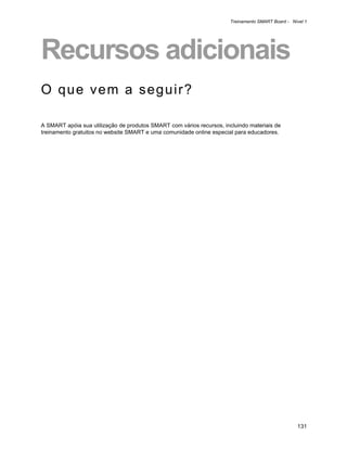 Treinamento SMART Board - Nível 1




Recursos adicionais
O que vem a seguir?

A SMART apóia sua utilização de produtos SMART com vários recursos, incluindo materiais de
treinamento gratuitos no website SMART e uma comunidade online especial para educadores.




                                                                                                   131
 