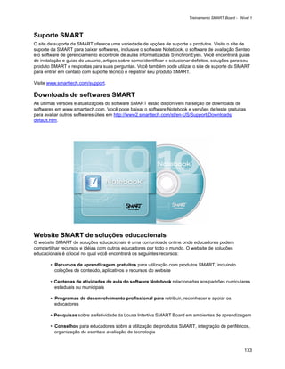 Treinamento SMART Board - Nível 1



Suporte SMART
O site de suporte da SMART oferece uma variedade de opções de suporte a produtos. Visite o site de
suporte da SMART para baixar softwares, inclusive o software Notebook, o software de avaliação Senteo
e o software de gerenciamento e controle de aulas informatizadas SynchronEyes. Você encontrará guias
de instalação e guias do usuário, artigos sobre como identificar e solucionar defeitos, soluções para seu
produto SMART e respostas para suas perguntas. Você também pode utilizar o site de suporte da SMART
para entrar em contato com suporte técnico e registrar seu produto SMART.

Visite www.smarttech.com/support.

Downloads de softwares SMART
As últimas versões e atualizações do software SMART estão disponíveis na seção de downloads de
softwares em www.smarttech.com. Você pode baixar o software Notebook e versões de teste gratuitas
para avaliar outros softwares úteis em http://www2.smarttech.com/st/en-US/Support/Downloads/
default.htm.




Website SMART de soluções educacionais
O website SMART de soluções educacionais é uma comunidade online onde educadores podem
compartilhar recursos e idéias com outros educadores por todo o mundo. O website de soluções
educacionais é o local no qual você encontrará os seguintes recursos:

        • Recursos de aprendizagem gratuitos para utilização com produtos SMART, incluindo
          coleções de conteúdo, aplicativos e recursos do website

        • Centenas de atividades de aula do software Notebook relacionadas aos padrões curriculares
          estaduais ou municipais

        • Programas de desenvolvimento profissional para retribuir, reconhecer e apoiar os
          educadores

        • Pesquisas sobre a efetividade da Lousa Intertiva SMART Board em ambientes de aprendizagem

        • Conselhos para educadores sobre a utilização de produtos SMART, integração de periféricos,
          organização de escrita e avaliação de tecnologia


                                                                                                       133
 
