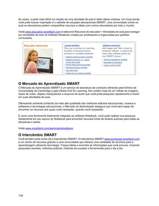 Às vezes, a parte mais difícil na criação de uma atividade de aula é obter idéias criativas. Um local aonde
você pode buscar inspiração é o website de soluções educacionais SMART, uma comunidade online na
qual os educadores podem compartilhar recursos e idéias com outros educadores por todo o mundo.

Visite www.education.smarttech.com e selecione Recursos do educador > Atividades de aula para navegar
por atividades de aula do software Notebook criadas por professores e organizadas por padrões
curriculares.




O Mercado do Aprendizado SMART
O Mercado do Aprendizado SMART é um serviço de assinatura de conteúdo oferecido pela Editora da
Universidade de Cambridge e pela Global Grid for Learning. Ele contém mais de um milhão de imagens,
clipes de vídeo, objetos manipuláveis e arquivos de áudio que você pode pesquisar rapidamente e inserir
em suas atividades de aula.

Oferecendo somente conteúdo da mais alta qualidade das melhores editoras educacionais, museus e
softwares e tecnologias educacionais, o Mercado do Aprendizado assegura que você será capaz de
encontrar os recursos dos quais você necessitar, quando você necessitar.

E como uma ferramenta totalmente integrada ao software Notebook, você pode realizar sua pesquisa
diretamente em seu aquivo do Notebook para encontrar recursos livres de direitos autorais para todas as
disciplinas e séries.

Visite www.smarttech.com/learningmarketplace.

O Intercâmbio SMART
Você também pode achar útil o Intercâmbio SMART. O Intercâmbio SMART www.exchange.smarttech.com
é um centro de recursos gratuito e uma comunidade que oferece uma variedade de recursos para a
aprendizagem utilizando tecnologia. Troque idéias e encontre as informações que você procura, incluindo
pesquisas recentes, mehores práticas, histórias de sucesso e ferramentas para o dia a dia.




134
 