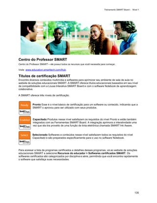 Treinamento SMART Board - Nível 1




Centro do Professor SMART
Centro do Professor SMART – ele possui todos os recursos que você necessita para começar.

Visite www.education.smarttech.com/Hub.

Títulos de certificação SMART
Encontre diversos conteúdos multimídia e softwares para aprimorar seu ambiente de sala de aula no
website de soluções educacionais SMART. A SMART oferece títulos educacionais baseados em seu nível
de compatibilidade com a Lousa Interativa SMART Board e com o software Notebook de aprendizagem
colaborativa.

A SMART oferece três níveis de certificação.


            Pronto Esse é o nível básico de certificação para um software ou conteúdo, indicando que a
            SMART o aprovou para ser utilizado com seus produtos.



             Capacitado Produtos nesse nível satisfazem os requisitos do nível Pronto e estão também
             integrados com as Ferramentas SMART Board. A integração aprimora a interatividade uma
             vez que ela tira proveito de uma função de tinta eletrônica chamada SMART Ink Aware.


            Selecionado Softwares e conteúdos nesse nível satisfazem todos os requisitos do nível
            Capacitado e são preparados especificamente para o uso no software Notebook.



Para acessar a lista de programas certificados e detalhes desses programas, vá ao website de soluções
educacionais SMART e selecione Recursos do educador > Softwares certificados SMART. Os
softwares certificados são categorizados por disciplina e série, permitindo que você encontre rapidamente
o software que satisfaça suas necessidades.




                                                                                                          135
 