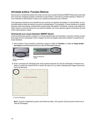 Atividade prática: Funções Básicas
Sua escola ou companhia acabou de mudar uma de suas Lousas Interativas SMART Board para outra sala
pois você não conseguia acessar a Internet no local anterior. Você será a primeira pessoa a utilizá-la no
novo ambiente e demonstrará a todos como utilizá-la juntamente com a Internet.

Você aprendeu através de sua experiência que quando um aparelho tecnológico é movimentado, é uma
boa idéia testá-lo antes de realizar uma aula ou apresentação. O computador, a lousa interativa e o projetor
parecem estar funcionando corretamente quando todos são ligados. Entretando, quando você realiza um
duplo clique no ícone da Internet em sua área de trabalho, seu cursor aparece alguns centímetros do local
onde você pressiona o dedo.

Orientando sua Lousa Interativa SMART Board
Você se lembra que quando o projetor ou a lousa interativa são movimentados, você deve orientar a lousa.
Essa ação dirá ao computador onde a imagem da área de trabalho está sendo exibida na superfície da
lousa interativa.

 1 Para orientar a lousa interativa, pressione e segure o botão do Teclado e o botão de clique direito
   do mouse simultaneamente até que a tela de Orientação apareça




                                Botões da Bandeja de
                                canetas
  Botões da Bandeja de
  Canetas

 2 Inicie o processo de orientação pelo canto superior esquerdo da Tela de Orientação. Pressione seu
   dedo ou caneta de maneira firme no centro de cada cruz na ordem indicada pela imagem branca em
   forma de diamante.




     A Tela de Orientação


      NOTA: O ponto é registrado quando você retira seu dedo, não quando você toca pela primeira vez a
      Tela de Orientação.




14
 