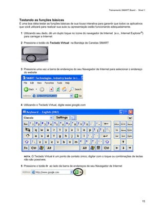 Treinamento SMART Board - Nível 1



Testando as funções básicas
É uma boa idéia testar as funções básicas de sua lousa interativa para garantir que todos os aplicativos
que você utilizará para realizar sua aula ou apresentação estão funcionando adequadamente.

 1 Utilizando seu dedo, dê um duplo toque no ícone do navegador de Internet (e.x., Internet Explorer®)
   para carregar a Internet

 2 Pressione o botão do Teclado Virtual na Bandeja de Canetas SMART




 3 Pressione uma vez a barra de endereços do seu Navegador de Internet para selecionar o endereço
   do website




 4 Utilizando o Teclado Virtual, digite www.google.com




   NOTA: O Teclado Virtual é um ponto de contato único; digitar com o toque ou combinações de teclas
   não são possíveis.

 5 Pressione o botão Ir ao lado da barra de endereços de seu Navegador de Internet




                                                                                                         15
 