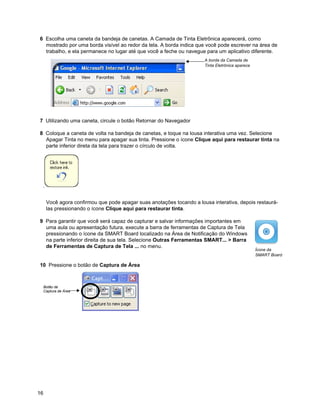 6 Escolha uma caneta da bandeja de canetas. A Camada de Tinta Eletrônica aparecerá, como
  mostrado por uma borda visível ao redor da tela. A borda indica que você pode escrever na área de
  trabalho, e ela permanece no lugar até que você a feche ou navegue para um aplicativo diferente.
                                                                       A borda da Camada de
                                                                       Tinta Eletrônica aparece




7 Utilizando uma caneta, circule o botão Retornar do Navegador

8 Coloque a caneta de volta na bandeja de canetas, e toque na lousa interativa uma vez. Selecione
  Apagar Tinta no menu para apagar sua tinta. Pressione o ícone Clique aqui para restaurar tinta na
  parte inferior direta da tela para trazer o círculo de volta.




      Você agora confirmou que pode apagar suas anotações tocando a lousa interativa, depois restaurá-
      las pressionando o ícone Clique aqui para restaurar tinta.

9 Para garantir que você será capaz de capturar e salvar informações importantes em
  uma aula ou apresentação futura, execute a barra de ferramentas de Captura de Tela
  pressionando o ícone da SMART Board localizado na Área de Notificação do Windows
  na parte inferior direita de sua tela. Selecione Outras Ferramentas SMART... > Barra
  de Ferramentas de Captura de Tela ... no menu.
                                                                                                  Ícone da
                                                                                                  SMART Board

10 Pressione o botão de Captura de Área



     Botão de
     Captura de Área




16
 