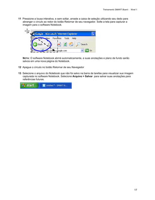 Treinamento SMART Board - Nível 1



11 Pressione a lousa interativa, e sem soltar, arraste a caixa de seleção utilizando seu dedo para
   abranger o círculo ao redor do botão Retornar de seu navegador. Solte a tela para capturar a
   imagem para o software Notebook.




   NOTA: O software Notebook abrirá automaticamente, e suas anotações e plano de fundo serão
   salvos em uma nova página do Notebook.

12 Apague o círculo no botão Retornar de seu Navegador

13 Selecione o arquivo do Notebook que não foi salvo na barra de tarefas para visualizar sua imagem
   capturada no software Notebook. Selecione Arquivo > Salvar para salvar suas anotações para
   referências futuras.




                                                                                                         17
 