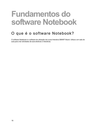 Fundamentos do
software Notebook
O que é o software Notebook?
O software Notebook é o software de utilização da Lousa Interativa SMART Board. Utilize-o em sala de
aula para criar atividades de aula atrativas e interativas.




18
 