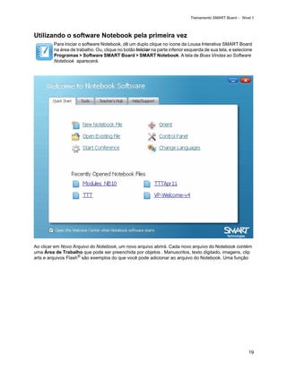 Treinamento SMART Board - Nível 1



Utilizando o software Notebook pela primeira vez
         Para iniciar o software Notebook, dê um duplo clique no ícone da Lousa Interativa SMART Board
         na área de trabalho. Ou, clique no botão Iniciar na parte inferior esquerda de sua tela, e selecione
         Programas > Software SMART Board > SMART Notebook. A tela de Boas Vindas ao Software
         Notebook aparecerá.




Ao clicar em Novo Arquivo do Notebook, um novo arquivo abrirá. Cada novo arquivo do Notebook contém
uma Área de Trabalho que pode ser preenchida por objetos . Manuscritos, texto digitado, imagens, clip
arts e arquivos Flash® são exemplos do que você pode adicionar ao arquivo do Notebook. Uma função




                                                                                                           19
 