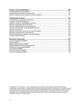 Explore as possibilidades ...................................................................................... 109
Compreendendo a lousa interativa .......................................................................................................110
O papel da lousa interativa na sala de aula ..........................................................................................112
Melhor conteúdo para ser explorado na lousa interativa ......................................................................113

Preparação de aulas ............................................................................................... 115
Fundamentos da preparação instrucional .............................................................................................116
Conduzir o conteúdo claramente ..........................................................................................................117
Objetivar a idade e as habilidades dos alunos .....................................................................................121
Permitir a participação ativa dos alunos ...............................................................................................123
Abranger diferentes estilos de aprendizagem ......................................................................................125
Levar em consideração as necessidades especiais .............................................................................126
Envolver toda a turma ...........................................................................................................................128
Oferecer suporte para os alunos em outras atividades ........................................................................130
Estimular questionamento mais profundo .............................................................................................131
Permitir a avaliação dos objetivos de aprendizagem ............................................................................132
Permitir revisão e reflexão ....................................................................................................................134

Recursos adicionais ............................................................................................... 135
Centro de treinamento SMART .............................................................................................................136
Suporte SMART ....................................................................................................................................137
Downloads de softwares SMART .........................................................................................................137
Website SMART de soluções educacionais .........................................................................................138
O Mercado do Aprendizado SMART ....................................................................................................139
O Intercâmbio SMART ..........................................................................................................................139
Centro do Professor SMART ................................................................................................................139
Títulos de certificação SMART .............................................................................................................140




© 2008 SMART Technologies ULC. Todos os direitos reservados. Notebook, SMART Board, Sympodium, SMART Ideas,
SynchronEyes, Senteo, smarttech e o logotipo SMART são marcas registradas de SMART Technologies ULC nos Estados Unidos e/
ou outros países. Adobe e Flash são ambos marcas registradas de Adobe Systems Incorporated nos Estados Unidos e/ou outros
países. Microsoft é marca registrada de Microsoft Corporation nos Estados Unidos e outros países. Todos os outros nomes de
companhias e produtos citados têm somente propósito de identificação e devem ser marcas registradas de seus respectivos
proprietários. Impresso no Canadá 04/2008.




2
 