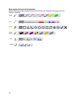 Mais opções da barra de ferramentas
Quando você clica em alguns botões da barra de ferramentas, são oferecidas mais opções para criar
objetos no Notebook.

Caneta




Linha




Formas




Caneta
Criativa




 Texto




 Apagador




24
 